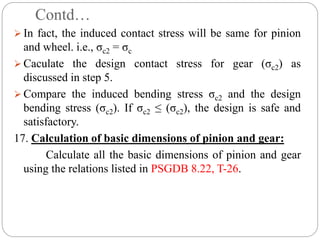 Contd…
 In fact, the induced contact stress will be same for pinion
and wheel. i.e., σc2 = σc
 Caculate the design contact stress for gear (σc2) as
discussed in step 5.
 Compare the induced bending stress σc2 and the design
bending stress (σc2). If σc2 ≤ (σc2), the design is safe and
satisfactory.
17. Calculation of basic dimensions of pinion and gear:
Calculate all the basic dimensions of pinion and gear
using the relations listed in PSGDB 8.22, T-26.
 
