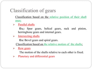 Classification of gears
Classification based on the relative position of their shaft
axes:
 Parallel shafts
Ex.: Spur gears, helical gears, rack and pinion,
herringbone gears and internal gears.
 Intersecting shafts
Ex: Bevel gears and spiral gears.
Classification based on the relative motion of the shafts:
 Row gears
The motion of the shafts relative to each other is fixed.
 Planetary and differential gears
 