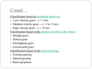 Contd…
Classification based on peripheral speed (ν):
 Low velocity gears – ν < 3 m/s
 Medium velocity gears – ν = 3 to 15 m/s
 High velocity gears – ν > 15 m/s
Classification based on the position of teeth on the wheel:
 Straight gears
 Helical gears
 Herringbone gears
 Curved teeth gears
Classification based on the type of gearing:
 External gearing
 Internal gearing
 Rack and pinion
 