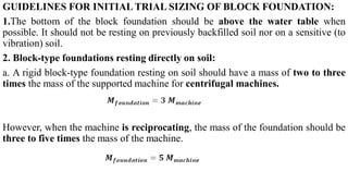 GUIDELINES FOR INITIAL TRIAL SIZING OF BLOCK FOUNDATION:
1.The bottom of the block foundation should be above the water table when
possible. It should not be resting on previously backfilled soil nor on a sensitive (to
vibration) soil.
2. Block‐type foundations resting directly on soil:
a. A rigid block‐type foundation resting on soil should have a mass of two to three
times the mass of the supported machine for centrifugal machines.
However, when the machine is reciprocating, the mass of the foundation should be
three to five times the mass of the machine.
 