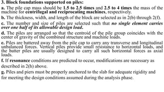 3. Block foundations supported on piles:
a. The pile cap mass should be 1.5 to 2.5 times and 2.5 to 4 times the mass of the
machine for centrifugal and reciprocating machines, respectively.
b. The thickness, width, and length of the block are selected as in 2(b) through 2(f).
c. The number and size of piles are selected such that no single element carries
over one half of its allowable design load.
d. The piles are arranged so that the centroid of the pile group coincides with the
center of gravity of the combined structure and machine loads.
e. Piles are battered away from the pile cap to carry any transverse and longitudinal
unbalanced forces. Vertical piles provide small resistance to horizontal loads, and
the batter piles are usually designed to carry all such horizontal forces as axial
loads.
f. If resonance conditions are predicted to occur, modifications are necessary as
described in 2(h) above.
g. Piles and piers must be properly anchored to the slab for adequate rigidity and
for meeting the design conditions assumed during the analysis phase.
 