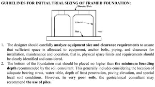 GUIDELINES FOR INITIAL TRIAL SIZING OF FRAMED FOUNDATION:
1. The designer should carefully analyze equipment size and clearance requirements to assure
that sufficient space is allocated to equipment, anchor bolts, piping, and clearance for
installation, maintenance and operation, that is, physical space limits and requirements should
be clearly identified and considered.
2. The bottom of the foundation mat should be placed no higher than the minimum founding
depth recommended by the soil consultant. This generally includes considering the location of
adequate bearing strata, water table, depth of frost penetration, paving elevation, and special
local soil conditions. However, in very poor soils, the geotechnical consultant may
recommend the use of piles.
 