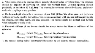 3. All columns should be stressed almost equally when subjected to vertical load. The columns
should be capable of carrying six times the vertical load. Column spacing should
preferably be less than 12 ft (3.5m). The intermediate columns should be located preferably
under the couplings or the gear box.
4. The beam depth should be a minimum of one fifth (1/5) of the clear span, and the beam
width is normally equal to the width of the column consistent with anchor bolt requirements
for spacing, embedded depth, and edge distance. The beams should not deflect over 0.5mm
when subjected to static loads.
5. Flexural stiffness of the beams should be atleast twice the Flexural stiffness of the
columns.
6. Mstructure + Mat > 3Mmachine for centrifugal machines
Mstructure + Mat > 5Mmachine for reciprocating type machines
7. The mass of the top half of the structure should not be less than the mass of the machine.
 