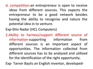 d. competition-an entrepreneur is open to receive
ideas from different sources. This expects the
entrepreneur to be a good network besides
having the ability to recognise and nature the
potential idea in to venture.
Exp-Shiv Nadar (HCL Computers)
2.Ability to harness/support different source of
information-supporting information from
different sources is an important aspect of
opportunities. The information collected from
different sources has to be analysed and utilised
for the identification of the right opportunity.
Exp- Tarver Baylis an English inventor, developed-
 