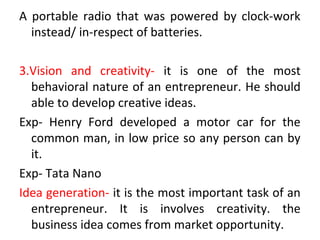 A portable radio that was powered by clock-work
instead/ in-respect of batteries.
3.Vision and creativity- it is one of the most
behavioral nature of an entrepreneur. He should
able to develop creative ideas.
Exp- Henry Ford developed a motor car for the
common man, in low price so any person can by
it.
Exp- Tata Nano
Idea generation- it is the most important task of an
entrepreneur. It is involves creativity. the
business idea comes from market opportunity.
 