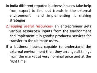 In India different reputed business houses take help
from expert to find out trends in the external
environment and implementing it making
strategies.
2.Tapping useful resources- an entrepreneur gets
various resources/ inputs from the environment
and implement it in goods/ products/ services for
transfer to the ultimate users.
If a business houses capable to understand the
external environment then they arrange all things
from the market at very nominal price and at the
right time.
 