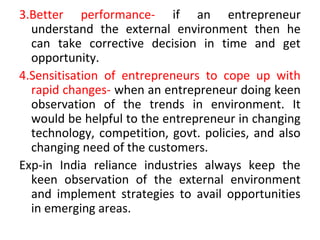 3.Better performance- if an entrepreneur
understand the external environment then he
can take corrective decision in time and get
opportunity.
4.Sensitisation of entrepreneurs to cope up with
rapid changes- when an entrepreneur doing keen
observation of the trends in environment. It
would be helpful to the entrepreneur in changing
technology, competition, govt. policies, and also
changing need of the customers.
Exp-in India reliance industries always keep the
keen observation of the external environment
and implement strategies to avail opportunities
in emerging areas.
 