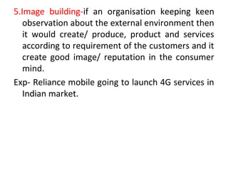 5.Image building-if an organisation keeping keen
observation about the external environment then
it would create/ produce, product and services
according to requirement of the customers and it
create good image/ reputation in the consumer
mind.
Exp- Reliance mobile going to launch 4G services in
Indian market.
 
