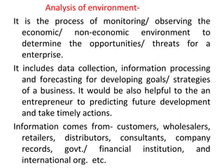 Analysis of environment-
It is the process of monitoring/ observing the
economic/ non-economic environment to
determine the opportunities/ threats for a
enterprise.
It includes data collection, information processing
and forecasting for developing goals/ strategies
of a business. It would be also helpful to the an
entrepreneur to predicting future development
and take timely actions.
Information comes from- customers, wholesalers,
retailers, distributors, consultants, company
records, govt./ financial institution, and
international org. etc.
 
