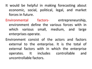 It would be helpful in making forecasting about
economic, social, political, legal, and market
forces in future.
Environmental factors- entrepreneurship,
environment define the various forces with in
which various small, medium, and large
enterprises operate.
Environment consist of the actors and factors
external to the enterprise. It is the total of
external factors with in which the enterprise
operates. It includes controllable and
uncontrollable factors.
 