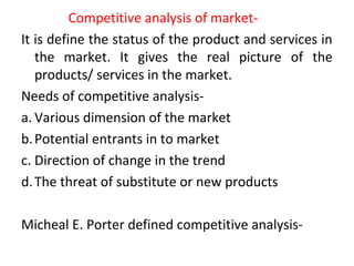 Competitive analysis of market-
It is define the status of the product and services in
the market. It gives the real picture of the
products/ services in the market.
Needs of competitive analysis-
a. Various dimension of the market
b.Potential entrants in to market
c. Direction of change in the trend
d.The threat of substitute or new products
Micheal E. Porter defined competitive analysis-
 