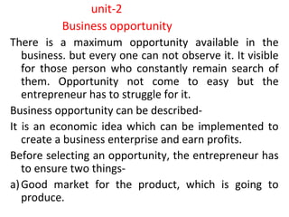 unit-2
Business opportunity
There is a maximum opportunity available in the
business. but every one can not observe it. It visible
for those person who constantly remain search of
them. Opportunity not come to easy but the
entrepreneur has to struggle for it.
Business opportunity can be described-
It is an economic idea which can be implemented to
create a business enterprise and earn profits.
Before selecting an opportunity, the entrepreneur has
to ensure two things-
a)Good market for the product, which is going to
produce.
 