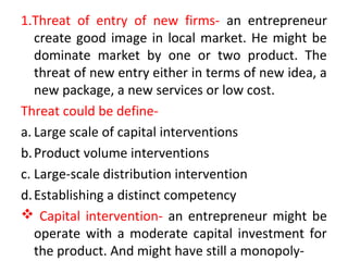 1.Threat of entry of new firms- an entrepreneur
create good image in local market. He might be
dominate market by one or two product. The
threat of new entry either in terms of new idea, a
new package, a new services or low cost.
Threat could be define-
a. Large scale of capital interventions
b.Product volume interventions
c. Large-scale distribution intervention
d.Establishing a distinct competency
 Capital intervention- an entrepreneur might be
operate with a moderate capital investment for
the product. And might have still a monopoly-
 