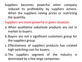 Suppliers becomes powerful when company
reduced its profitability by suppliers actions.
When the suppliers raising prices or restricting
the quantity.
Suppliers are more powerful in given situation-
a. When qualitative substitute products are not in
market to buyers.
b.Buyers are not a significant customers group for
the suppliers group.
c. Effectiveness of suppliers products has created
high switching cost for buyers.
d.The suppliers segment of the industry is
dominated by a few large companies-
 