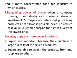 And it more concentrated than the industry to
which it sales.
3.Bargaining power of buyers-when a company
running in an industry so it maximise return on
investment. So buyers are interested purchasing
products at the lowest possible price. To reduce
cost value, customer bargain for higher quality at
the lowest price.
Buyers groups are more powerful when-
a. Buyers are important because they purchase a
large quantity of the seller’s products.
b.Buyers are able to switch the products from one
suppliers to others.
 