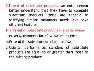 4.Threat of substitute products- an entrepreneur
better understand that they have to compete
substitute products. those are capable to
satisfying similar customers needs but have
different feature-
The threat of substitute products is greater when-
a. Buyers/customers face few, switching cost.
b.Price of the substitute product are lower
c. Quality, performance, standard of substitute
products are equal to or greater than those of
the existing products.
 