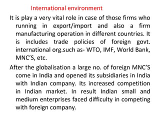 International environment
It is play a very vital role in case of those firms who
running in export/import and also a firm
manufacturing operation in different countries. It
is includes trade policies of foreign govt.
international org.such as- WTO, IMF, World Bank,
MNC’S, etc.
After the globalisation a large no. of foreign MNC’S
come in India and opened its subsidiaries in India
with Indian company. Its increased competition
in Indian market. In result Indian small and
medium enterprises faced difficulty in competing
with foreign company.
 