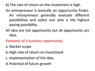 b) The rate of return on the investment is high.
An entrepreneur is basically an opportunity finder.
An entrepreneur generally evaluate different
possibilities and select one who is the highest
paying possibility.
All idea are not opportunity but all opportunity are
idea.
Elements of a business opportunity-
a. Market scope
b.High rate of return on investment
c. Implementation of the idea.
d.Potential of future growth
 
