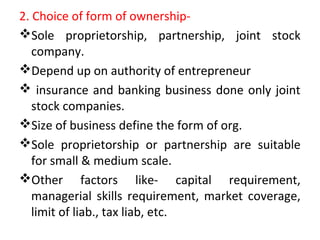 2. Choice of form of ownership-
Sole proprietorship, partnership, joint stock
company.
Depend up on authority of entrepreneur
 insurance and banking business done only joint
stock companies.
Size of business define the form of org.
Sole proprietorship or partnership are suitable
for small & medium scale.
Other factors like- capital requirement,
managerial skills requirement, market coverage,
limit of liab., tax liab, etc.
 