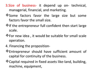 3.Size of business- it depend up on- technical,
managerial, financial, and marketing.
Some factors favor the large size but some
factors favor the small size.
If the entrepreneur full confident then start large
scale.
For new idea , it would be suitable for small scale
operation.
4. Financing the proposition-
Entrepreneur should have sufficient amount of
capital for continuity of the business.
Capital required in fixed assets like-land, building,
machine, equipment,
 