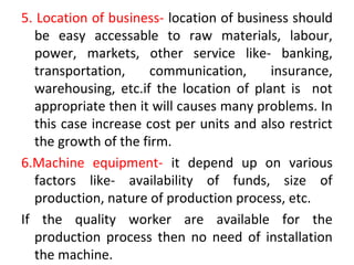 5. Location of business- location of business should
be easy accessable to raw materials, labour,
power, markets, other service like- banking,
transportation, communication, insurance,
warehousing, etc.if the location of plant is not
appropriate then it will causes many problems. In
this case increase cost per units and also restrict
the growth of the firm.
6.Machine equipment- it depend up on various
factors like- availability of funds, size of
production, nature of production process, etc.
If the quality worker are available for the
production process then no need of installation
the machine.
 