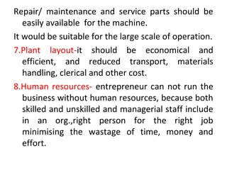 Repair/ maintenance and service parts should be
easily available for the machine.
It would be suitable for the large scale of operation.
7.Plant layout-it should be economical and
efficient, and reduced transport, materials
handling, clerical and other cost.
8.Human resources- entrepreneur can not run the
business without human resources, because both
skilled and unskilled and managerial staff include
in an org.,right person for the right job
minimising the wastage of time, money and
effort.
 