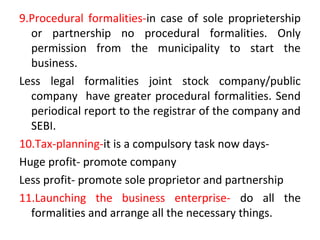 9.Procedural formalities-in case of sole proprietership
or partnership no procedural formalities. Only
permission from the municipality to start the
business.
Less legal formalities joint stock company/public
company have greater procedural formalities. Send
periodical report to the registrar of the company and
SEBI.
10.Tax-planning-it is a compulsory task now days-
Huge profit- promote company
Less profit- promote sole proprietor and partnership
11.Launching the business enterprise- do all the
formalities and arrange all the necessary things.
 