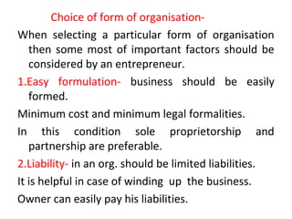 Choice of form of organisation-
When selecting a particular form of organisation
then some most of important factors should be
considered by an entrepreneur.
1.Easy formulation- business should be easily
formed.
Minimum cost and minimum legal formalities.
In this condition sole proprietorship and
partnership are preferable.
2.Liability- in an org. should be limited liabilities.
It is helpful in case of winding up the business.
Owner can easily pay his liabilities.
 