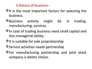 3.Nature of business-
It is the most important factors for selecting the
business.
Business activity might be in trading,
manufacturing, services.
In case of trading business need small capital and
less managerial ability.
It is suitable for sole proprietorship
Service activities needs partnership
For manufacturing partnership and joint stock
company is better choice.
 