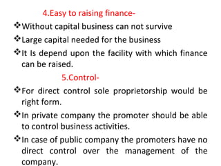 4.Easy to raising finance-
Without capital business can not survive
Large capital needed for the business
It Is depend upon the facility with which finance
can be raised.
5.Control-
For direct control sole proprietorship would be
right form.
In private company the promoter should be able
to control business activities.
In case of public company the promoters have no
direct control over the management of the
company.
 