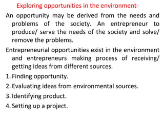 Exploring opportunities in the environment-
An opportunity may be derived from the needs and
problems of the society. An entrepreneur to
produce/ serve the needs of the society and solve/
remove the problems.
Entrepreneurial opportunities exist in the environment
and entrepreneurs making process of receiving/
getting ideas from different sources.
1.Finding opportunity.
2.Evaluating ideas from environmental sources.
3.Identifying product.
4.Setting up a project.
 