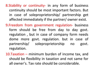 8.Stability or continuity- in any form of business
continuity should be most important factors. But
in case of soleproprietorship/ partnership get
affected immediately if the partner/ owner exist.
9.Freedom from government regulation- business
form should be free from day to day govt.
regulation , but in case of company form needs
dome more govt. regulation. but in case of
partnership/ soleproprietorship no govt.
regulation.
10.Taxation – minimum burden of income tax, and
should be flexibility in taxation and not same for
all owner’s. Tax rate should be considerable.
 
