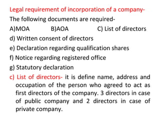 Legal requirement of incorporation of a company-
The following documents are required-
A)MOA B)AOA C) List of directors
d) Written consent of directors
e) Declaration regarding qualification shares
f) Notice regarding registered office
g) Statutory declaration
c) List of directors- it is define name, address and
occupation of the person who agreed to act as
first directors of the company. 3 directors in case
of public company and 2 directors in case of
private company.
 
