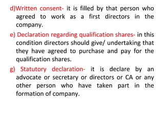 d)Written consent- it is filled by that person who
agreed to work as a first directors in the
company.
e) Declaration regarding qualification shares- in this
condition directors should give/ undertaking that
they have agreed to purchase and pay for the
qualification shares.
g) Statutory declaration- it is declare by an
advocate or secretary or directors or CA or any
other person who have taken part in the
formation of company.
 