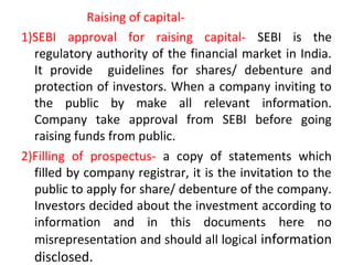 Raising of capital-
1)SEBI approval for raising capital- SEBI is the
regulatory authority of the financial market in India.
It provide guidelines for shares/ debenture and
protection of investors. When a company inviting to
the public by make all relevant information.
Company take approval from SEBI before going
raising funds from public.
2)Filling of prospectus- a copy of statements which
filled by company registrar, it is the invitation to the
public to apply for share/ debenture of the company.
Investors decided about the investment according to
information and in this documents here no
misrepresentation and should all logical information
disclosed.
 
