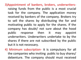 3)Appointment of bankers, brokers, underwriters-
raising funds from the public is a most crucial
task for the company. The application money
received by bankers of the company. Brokers try
to sell the shares by distributing the for and
motivating public to apply for the shares. If the
company has doubt/ not sure about the hood
public response then it may appoint
underwriters. Underwriters undertake to by the
shares if there are not subscribed by the public
but it is not necessary.
4) Minimum subscription- it is compulsory for all
the companies who inviting public to buy shares/
debenture. The company should must received
 