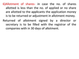 6)Allotment of shares- in case the no. of shares
allotted is less than the no. of applied or no share
are allotted to the applicants the application money
is to be returned or adjustment in allotment money.
Returned of allotment signed by a director or
secretary is to be filled with the registrar of the
companies with in 30 days of allotment.
 