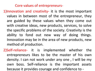 Core values of entrepreneurs-
1)Innovation and creativity- it is the most important
values in between most of the entrepreneur, they
are guided by these values when they come out
with creative ideas, new products, services, to solve
the specific problems of the society. Creativity is the
ability to fond out new way of doing things.
Innovation may be in the area of new products, new
method of production.
2)Self-reliance- it is implemented whether the
entrepreneurs likes to be the master of his own
density. I can not work under any one , I will be my
own boss. Self-reliance is the important assets
because it provides courage and confidence to -
 