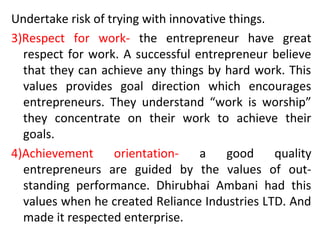 Undertake risk of trying with innovative things.
3)Respect for work- the entrepreneur have great
respect for work. A successful entrepreneur believe
that they can achieve any things by hard work. This
values provides goal direction which encourages
entrepreneurs. They understand “work is worship”
they concentrate on their work to achieve their
goals.
4)Achievement orientation- a good quality
entrepreneurs are guided by the values of out-
standing performance. Dhirubhai Ambani had this
values when he created Reliance Industries LTD. And
made it respected enterprise.
 
