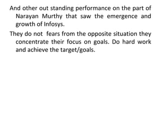 And other out standing performance on the part of
Narayan Murthy that saw the emergence and
growth of Infosys.
They do not fears from the opposite situation they
concentrate their focus on goals. Do hard work
and achieve the target/goals.
 