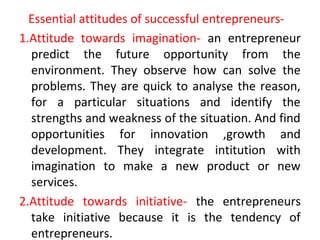 Essential attitudes of successful entrepreneurs-
1.Attitude towards imagination- an entrepreneur
predict the future opportunity from the
environment. They observe how can solve the
problems. They are quick to analyse the reason,
for a particular situations and identify the
strengths and weakness of the situation. And find
opportunities for innovation ,growth and
development. They integrate intitution with
imagination to make a new product or new
services.
2.Attitude towards initiative- the entrepreneurs
take initiative because it is the tendency of
entrepreneurs.
 