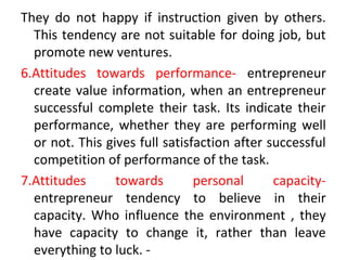 They do not happy if instruction given by others.
This tendency are not suitable for doing job, but
promote new ventures.
6.Attitudes towards performance- entrepreneur
create value information, when an entrepreneur
successful complete their task. Its indicate their
performance, whether they are performing well
or not. This gives full satisfaction after successful
competition of performance of the task.
7.Attitudes towards personal capacity-
entrepreneur tendency to believe in their
capacity. Who influence the environment , they
have capacity to change it, rather than leave
everything to luck. -
 