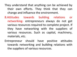 They understand that anything can be achieved by
their own efforts. They think that they can
change and influence the environment.
8.Attitudes towards building relations or
networking- entrepreneurs always do not get
various resources required to complete project. If
they have networking with the suppliers of
various resources. Such as capital, machinery,
materials, etc.
Entrepreneur should have positive attitudes
towards networking and building relations with
the suppliers of various resources.
 