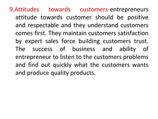 9.Attitudes towards customers-entrepreneurs
attitude towards customer should be positive
and respectable and they understand customers
comes first. They maintain customers satisfaction
by expert sales force building customers trust.
The success of business and ability of
entrepreneur to listen to the customers problems
and find out quickly what the customers wants
and produce quality products.
 