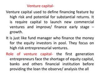 Venture capital-
Venture capital used to define financing feature by
high risk and potential for substantial returns. It
is require capital to launch new commercial
ventures and improve/ finance early stage –
growth.
It is just like fund manager who finance the money
for the equity investors in pool. They focus on
high risk entrepreneurial ventures.
Role of venture capital- the first generation
entrepreneurs face the shortage of equity capital,
banks and others financial institution before
providing the loan the observe/ analysis the all
 