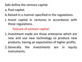 Sebi define the venture capital-
a. Pool capital.
b.Raised in a manner specified in the regulations.
c. Invest capital in ventures in accordance with
these regulations.
Feature of venture capital-
1.Investment made are those enterprise which are
new and use new technology to produce new
products, having an expectation of higher profits.
2.Generally the investments are in equity
instruments.
 