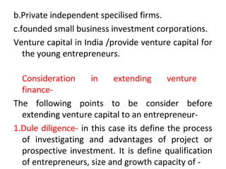 b.Private independent specilised firms.
c.founded small business investment corporations.
Venture capital in India /provide venture capital for
the young entrepreneurs.
Consideration in extending venture
finance-
The following points to be consider before
extending venture capital to an entrepreneur-
1.Dule diligence- in this case its define the process
of investigating and advantages of project or
prospective investment. It is define qualification
of entrepreneurs, size and growth capacity of -
 
