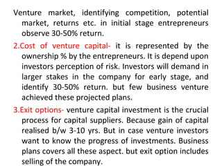 Venture market, identifying competition, potential
market, returns etc. in initial stage entrepreneurs
observe 30-50% return.
2.Cost of venture capital- it is represented by the
ownership % by the entrepreneurs. It is depend upon
investors perception of risk. Investors will demand in
larger stakes in the company for early stage, and
identify 30-50% return. but few business venture
achieved these projected plans.
3.Exit options- venture capital investment is the crucial
process for capital suppliers. Because gain of capital
realised b/w 3-10 yrs. But in case venture investors
want to know the progress of investments. Business
plans covers all these aspect. but exit option includes
selling of the company.
 