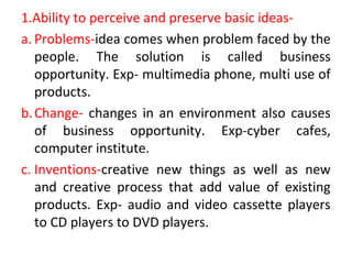 1.Ability to perceive and preserve basic ideas-
a. Problems-idea comes when problem faced by the
people. The solution is called business
opportunity. Exp- multimedia phone, multi use of
products.
b.Change- changes in an environment also causes
of business opportunity. Exp-cyber cafes,
computer institute.
c. Inventions-creative new things as well as new
and creative process that add value of existing
products. Exp- audio and video cassette players
to CD players to DVD players.
 