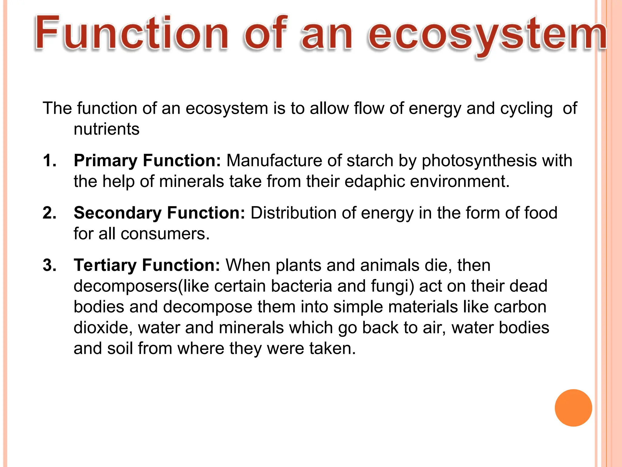 The function of an ecosystem is to allow flow of energy and cycling of
nutrients
1. Primary Function: Manufacture of starch by photosynthesis with
the help of minerals take from their edaphic environment.
2. Secondary Function: Distribution of energy in the form of food
for all consumers.
3. Tertiary Function: When plants and animals die, then
decomposers(like certain bacteria and fungi) act on their dead
bodies and decompose them into simple materials like carbon
dioxide, water and minerals which go back to air, water bodies
and soil from where they were taken.
 